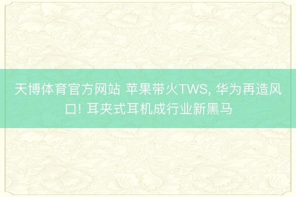 天博体育官方网站 苹果带火TWS， 华为再造风口! 耳夹式耳机成行业新黑马