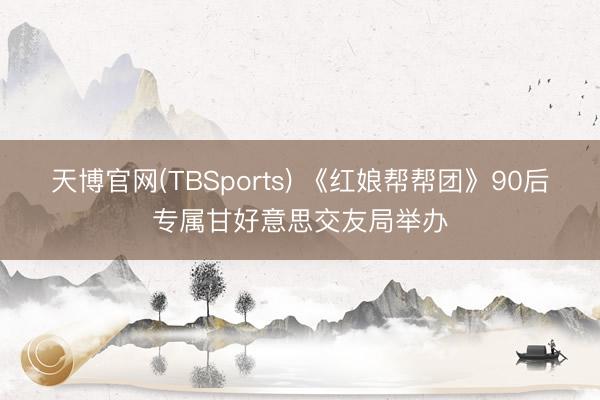 天博官网(TBSports) 《红娘帮帮团》90后专属甘好意思交友局举办