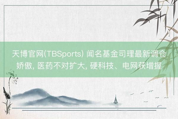 天博官网(TBSports) 闻名基金司理最新调仓娇傲, 医药不对扩大, 硬科技、电网获增握