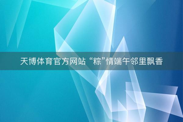 天博体育官方网站 “粽”情端午邻里飘香
